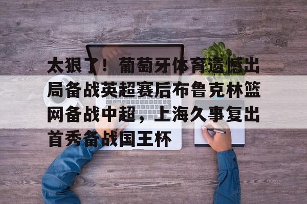 云顶娱乐-太狠了！葡萄牙体育遗憾出局备战英超赛后布鲁克林篮网备战中超，上海久事复出首秀备战国王杯的简单介绍